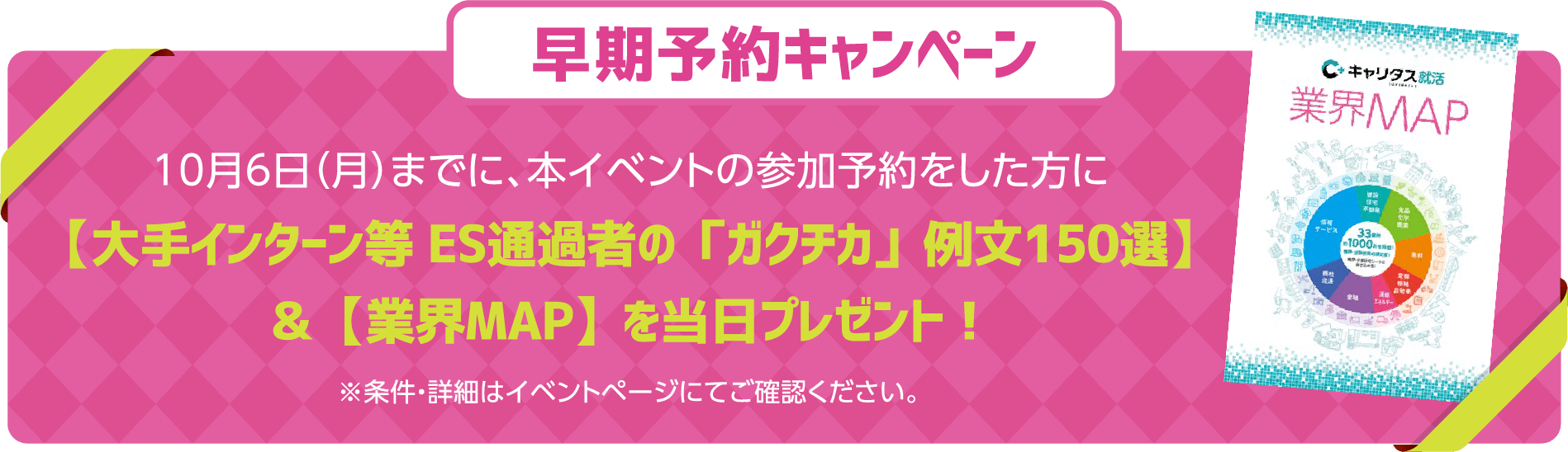 早期予約キャンペーン 10月6日（月）までに、本イベントの参加予約をした方に【大手インターン等 ES通過者の「ガクチカ」例文150選】＆【業界MAP】を当日プレゼント！ ※条件・詳細はイベントページにてご確認ください。