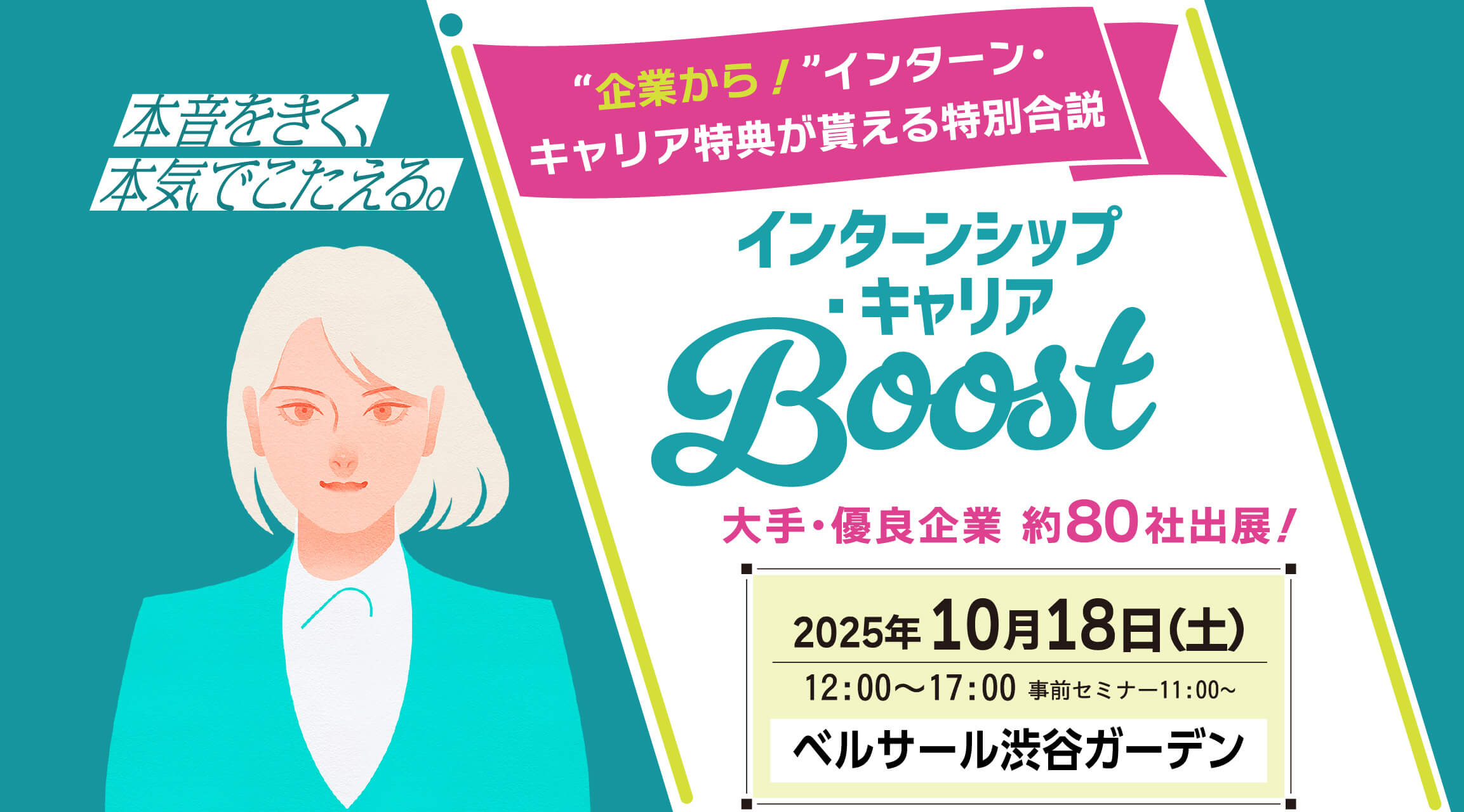 本音をきく、本気でこたえる。“企業から！”インターン・
キャリア特典が貰える特別合説 インターンシップ・キャリア Boost 大手・優良企業 約80社出展！ 2025年10月18日（土）12:00～17:00 事前セミナー11:00〜 ベルサール渋谷ガーデン