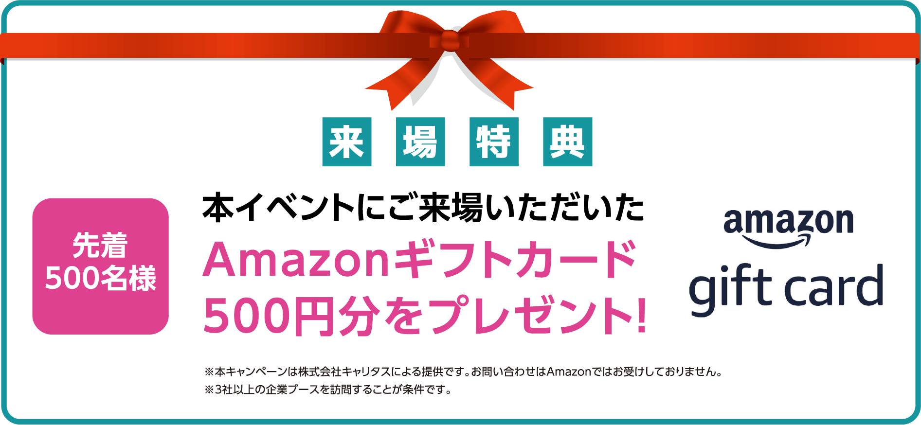 来場特典 本イベントにご来場いただいたAmazonギフトカード500円分をプレゼント! ※本キャンペーンは株式会社キャリタスによる提供です。お問い合わせはAmazonではお受けしておりません。※3社以上の企業ブースを訪問することが条件です。