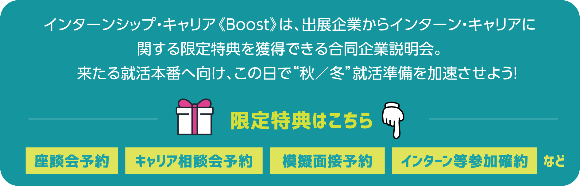 インターンシップ・キャリア《Boost》は、出展企業からインターン・キャリアに関する限定特典を獲得できる合同企業説明会。来たる就活本番へ向け、この日で“秋／冬”就活準備を加速させよう！ 限定特典はこちら 座談会予約 キャリア相談会予約 模擬面接予約 インターン等参加確約