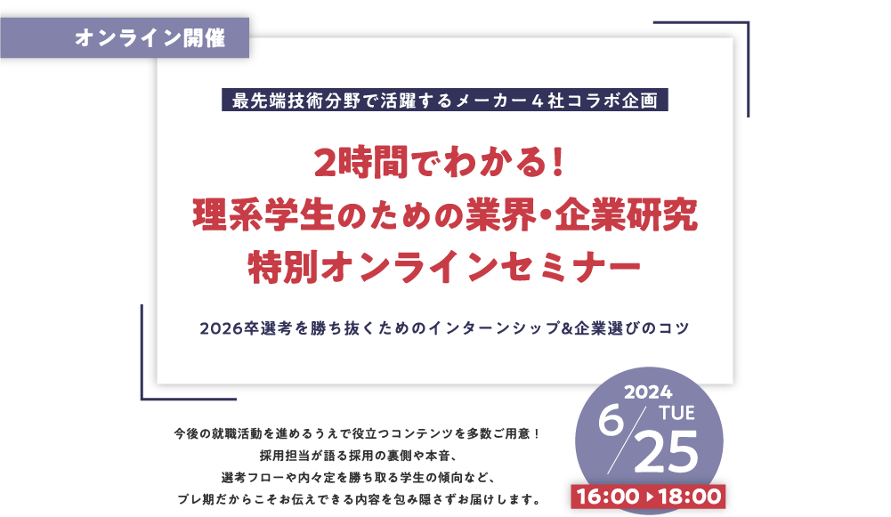 オンライン開催
		最先端技術分野で活躍するメーカー４社コラボ企画
		2時間でわかる！理系学生のための業界・企業研究
		特別オンラインセミナー
		2026卒選考を勝ち抜くためのインターンシップ&企業選びのコツ
		今後の就職活動を進めるうえで役立つコンテンツを多数ご用意！
		採用担当が語る採用の裏側や本音、選考フローや内々定を勝ち取る学生の傾向など、
		プレ期だからこそお伝えできる内容を包み隠さずお届けします。
		2024年6月25日（火）16:00～18:00