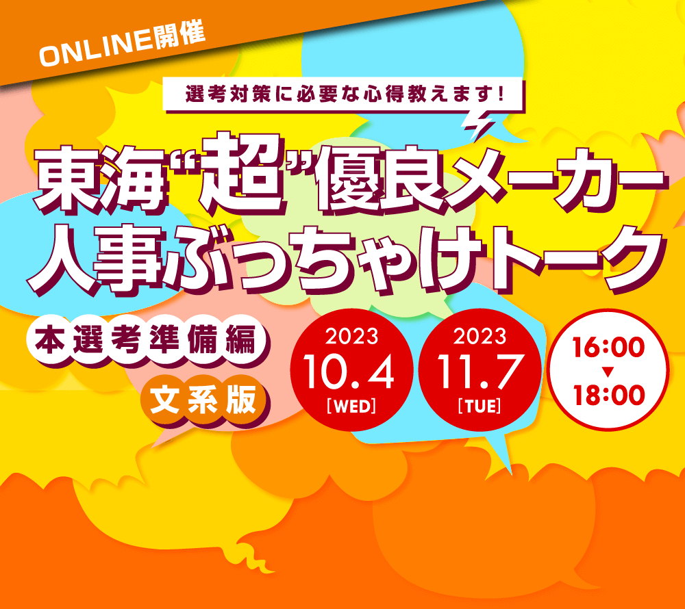 ONLINE開催
		選考対策に必要な心得教えます！
		東海「超」優良メーカー人事ぶっちゃけトーク
		本選考準備編　文系版
		2023年10月4日（木）16:00～18:00
		2023年11月7日（火）16:00～18:00
