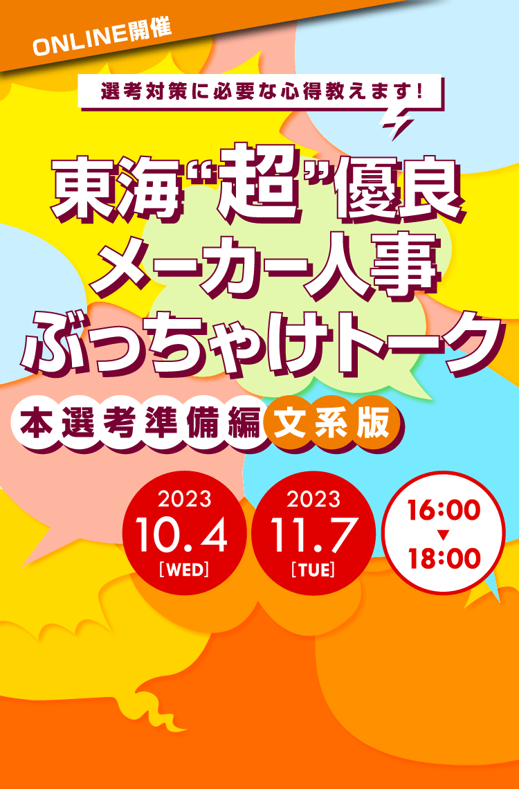 ONLINE開催
		選考対策に必要な心得教えます！
		東海「超」優良メーカー人事ぶっちゃけトーク
		本選考準備編　文系版
		2023年10月4日（木）16:00～18:00
		2023年11月7日（火）16:00～18:00