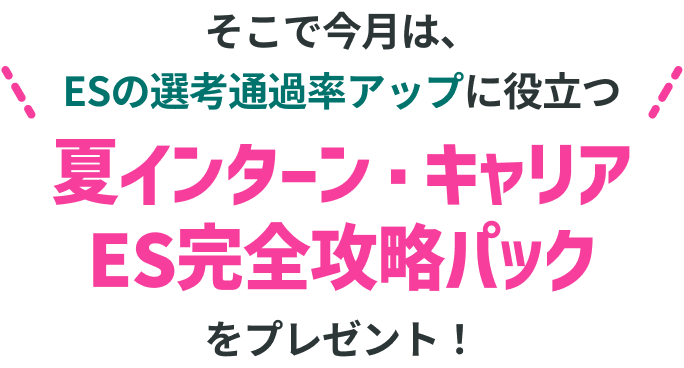 そこで今月は、ESの選考通過率アップに役立つ 夏インターン・キャリアES完全攻略パックをプレゼント！