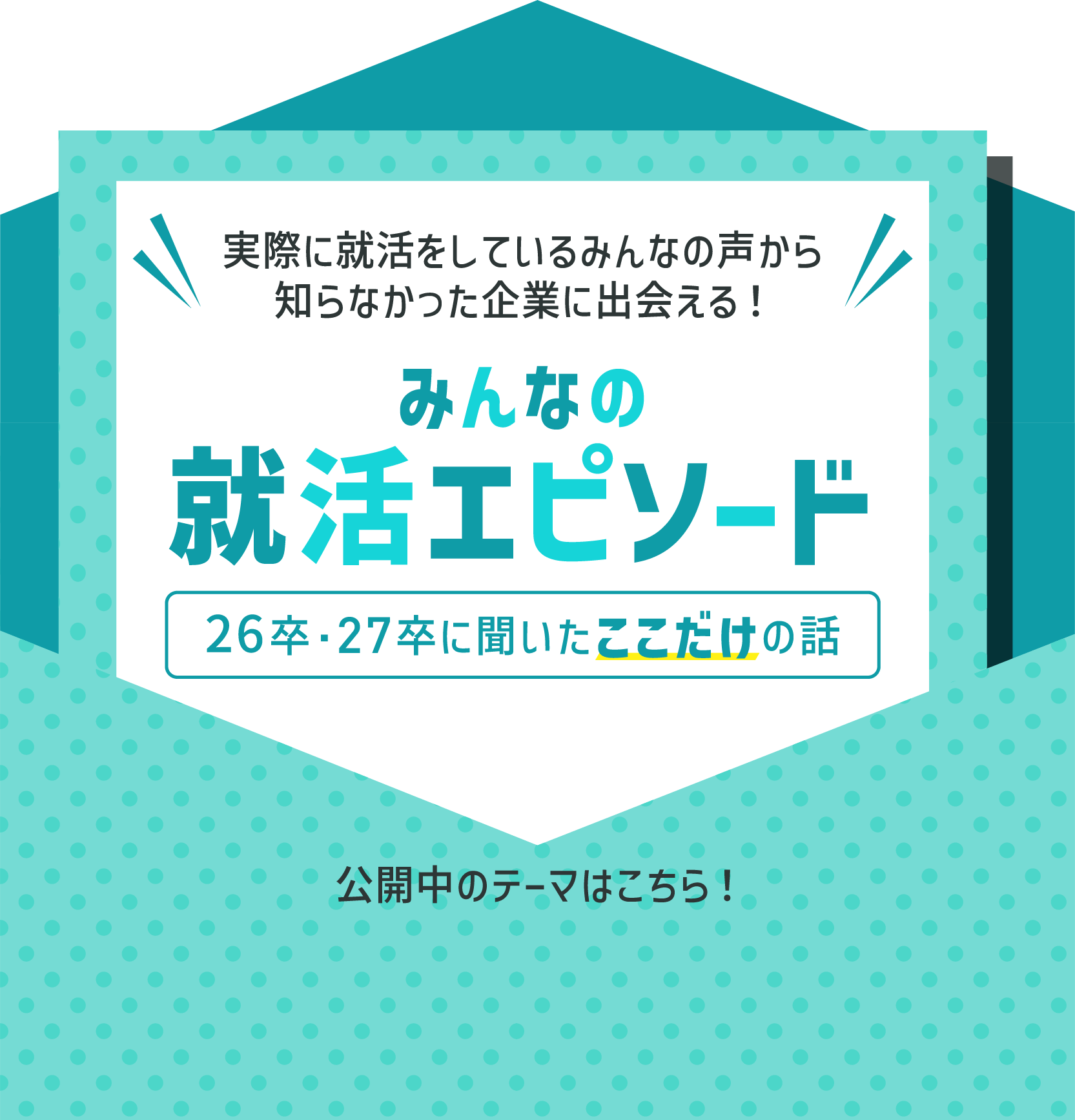 実際に就活をしているみんなの声から知らなかった企業に出会える！ みんなの就活エピソード 26卒・27卒に聞いたここだけの話 公開中のテーマはこちら！