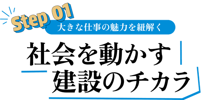 Step 01 大きな仕事の魅力を紐解く 社会を動かす建設のチカラ