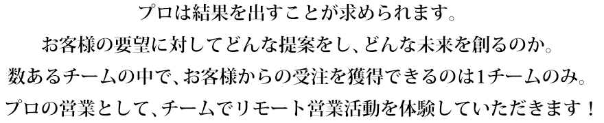 プロは結果を出すことが求められます。お客様の要望に対してどんな提案をし、どんな未来を創るのか。数あるチームの中で、お客様からの受注を獲得できるのは1チームのみ。プロの営業として、チームでリモート営業活動を体験していただきます！