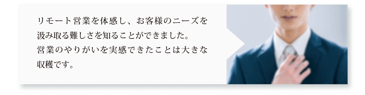リモート営業を体感し、お客様のニーズを汲み取る難しさを知ることができました。営業のやりがいを実感できたことは大きな収穫です。