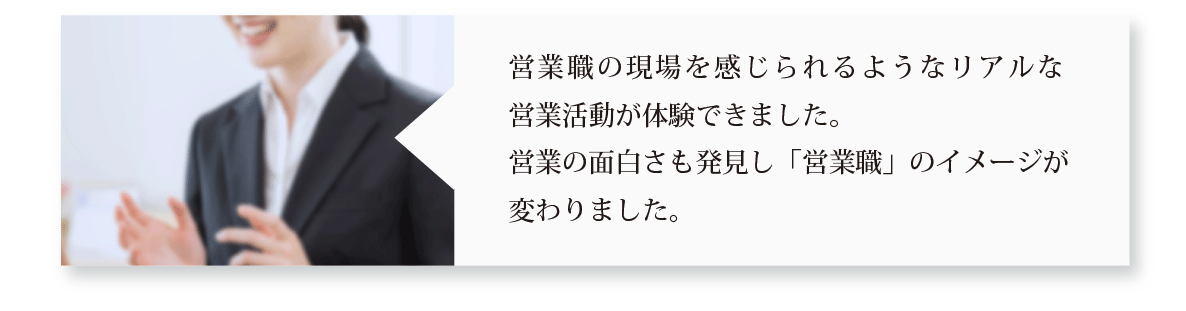 営業職の現場を感じられるようなリアルな営業活動が体験できました。営業の面白さも発見し「営業職」のイメージが変わりました。