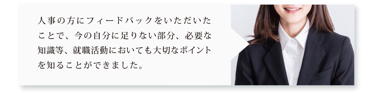 人事の方にフィードバックをいただいたことで、今の自分に足りない部分、必要な知識等、就職活動においても大切なポイントを知ることができました。