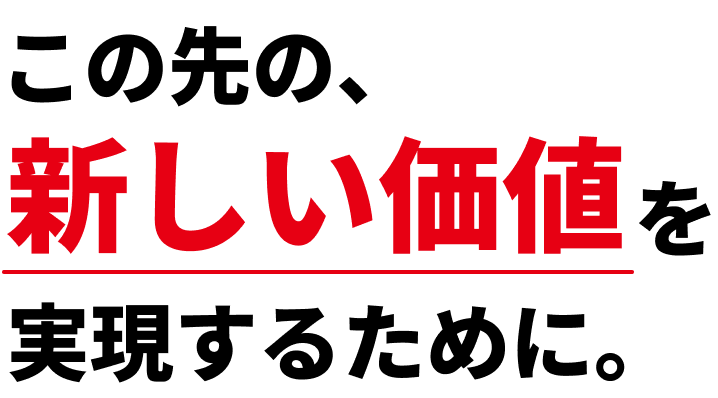 この先の、新しい価値を実現するために。