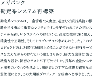 メガバンク勘定系システム再構築 勘定系システムは、口座管理や入出金、送金など銀行業務の根幹を担う極めて重要なシステムです。長年使われてきた旧システムから新しいシステムへの移行には、高度な技術力に加え、確実性や正確性、そしてトラブルゼロが求められました。このプロジェクトでは、24時間365日止めることができない銀行サービスを支えながらの移行という難しさもあり、膨大な業務知識と緻密な設計、綿密なテストが不可欠でした。長年の金融システム開発のノウハウを活かし、関係者との丁寧な連携と確実な品質管理により、この大規模プロジェクトを成功へと導きました。