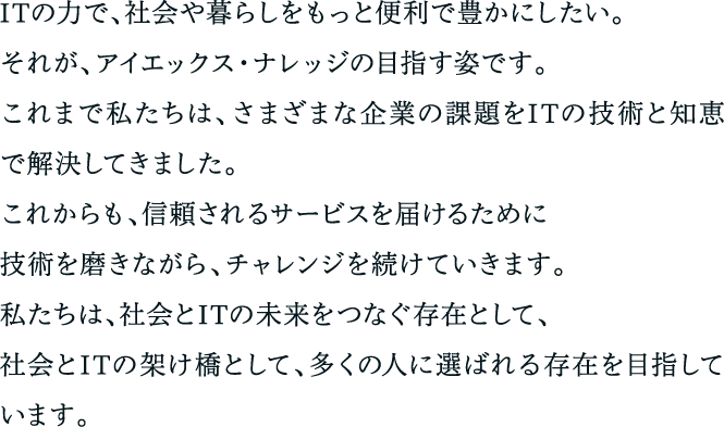 ITの力で、社会や暮らしをもっと便利で豊かにしたい。それが、アイエックス・ナレッジの目指す姿です。これまで私たちは、さまざまな企業の課題をITの技術と知恵で解決してきました。これからも、信頼されるサービスを届けるために技術を磨きながら、チャレンジを続けていきます。私たちは、社会とITの未来をつなぐ存在として、社会とITの架け橋として、多くの人に選ばれる存在を目指しています。