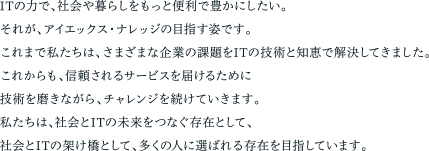 ITの力で、社会や暮らしをもっと便利で豊かにしたい。それが、アイエックス・ナレッジの目指す姿です。これまで私たちは、さまざまな企業の課題をITの技術と知恵で解決してきました。これからも、信頼されるサービスを届けるために技術を磨きながら、チャレンジを続けていきます。私たちは、社会とITの未来をつなぐ存在として、社会とITの架け橋として、多くの人に選ばれる存在を目指しています。