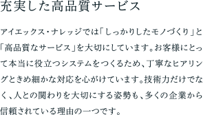 充実した高品質サービス アイエックス・ナレッジでは「しっかりしたモノづくり」と「高品質なサービス」を大切にしています。お客様にとって本当に役立つシステムをつくるため、丁寧なヒアリングときめ細かな対応を心がけています。技術力だけでなく、人との関わりを大切にする姿勢も、多くの企業から信頼されている理由の一つです。