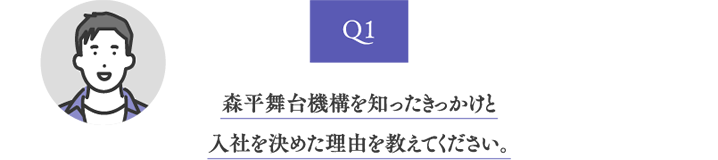 Q1 森平舞台機構を知ったきっかけと入社を決めた理由を教えてください。
