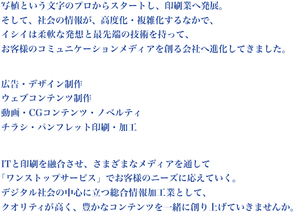 写植という文字のプロからスタートし、印刷業へ発展。
そして、社会の情報が、高度化・複雑化するなかで、
イシイは柔軟な発想と最先端の技術を持って、
お客様のコミュニケーションメディアを創る会社へ進化してきました。

広告・デザイン制作
ウェブコンテンツ制作
動画・CGコンテンツ・ノベルティ
チラシ・パンフレット印刷・加工

ITと印刷を融合させ、さまざまなメディアを通して
 「ワンストップサービス」でお客様のニーズに応えていく。
 
デジタル社会の中心に立つ総合情報加工業として、
クオリティが高く、豊かなコンテンツを一緒に創り上げていきませんか。