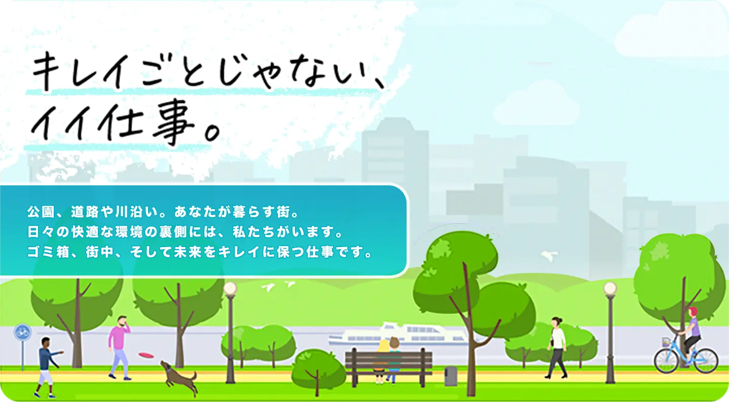 キレイごとじゃない、イイ仕事。公園、道路や川沿い。あなたが暮らす街。日々の快適な環境の裏側には、私たちがいます。ゴミ箱、街中、そして未来をキレイに保つ仕事です。