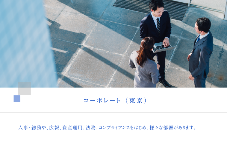 コーポレート（東京）　人事・総務や、広報、資産運用、法務、コンプライアンスをはじめ、様々な部署があります。
  