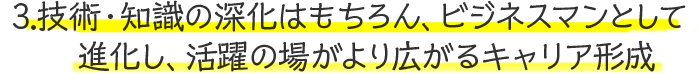 3.技術・知識の深化はもちろん、ビジネスマンとして進化し、活躍の場がより広がるキャリア形成