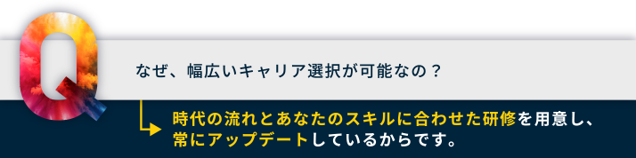 なぜ、幅広いキャリア選択が可能なの？時代の流れとあなたのスキルに合わせた研修を用意し、常にアップデートしているからです。