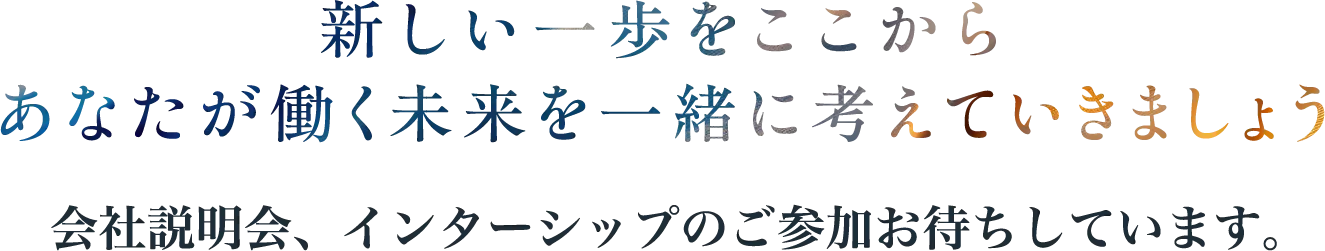 新しい一歩をここから あなたが働く未来を一緒に考えていきましょう 会社説明会、インターンシップのご参加お待ちしています。