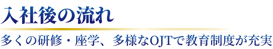 入社後の流れ 多くの研修・座学、多様なOJTで教育制度が充実